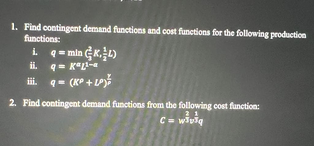 1. Find contingent demand functions and cost functions for the following production
functions:
q = min GK,L)
i.
ii,
q = K"L2-a
iii.
(KP + LOJ%
2. Find contingent demand functions from the following cost function:
2 1
C = w3v3q
