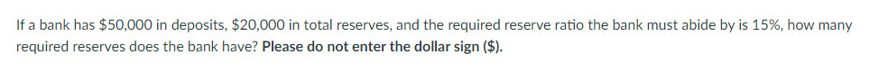 If a bank has $50,000 in deposits, $20,000 in total reserves, and the required reserve ratio the bank must abide by is 15%, how many
required reserves does the bank have? Please do not enter the dollar sign ($).
