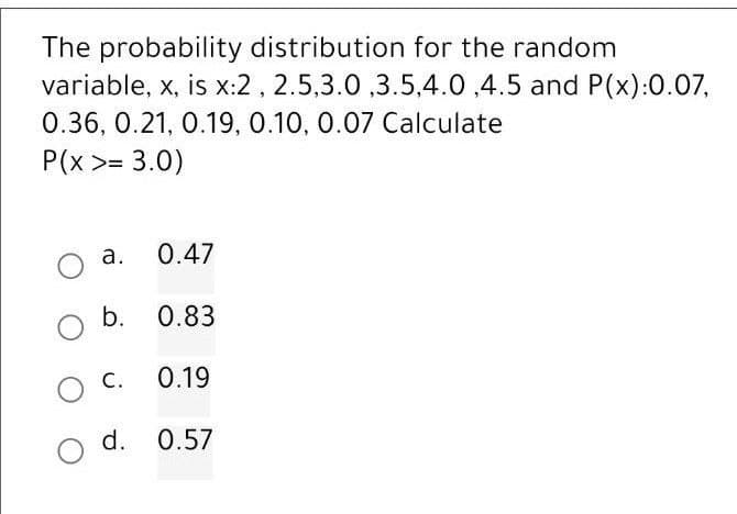 The probability distribution for the random
variable, x, is x:2, 2.5,3.0,3.5,4.0 ,4.5 and P(x):0.07,
0.36, 0.21, 0.19, 0.10, 0.07 Calculate
P(x >= 3.0)
0.47
O b. 0.83
0.19
a.
C.
d. 0.57
