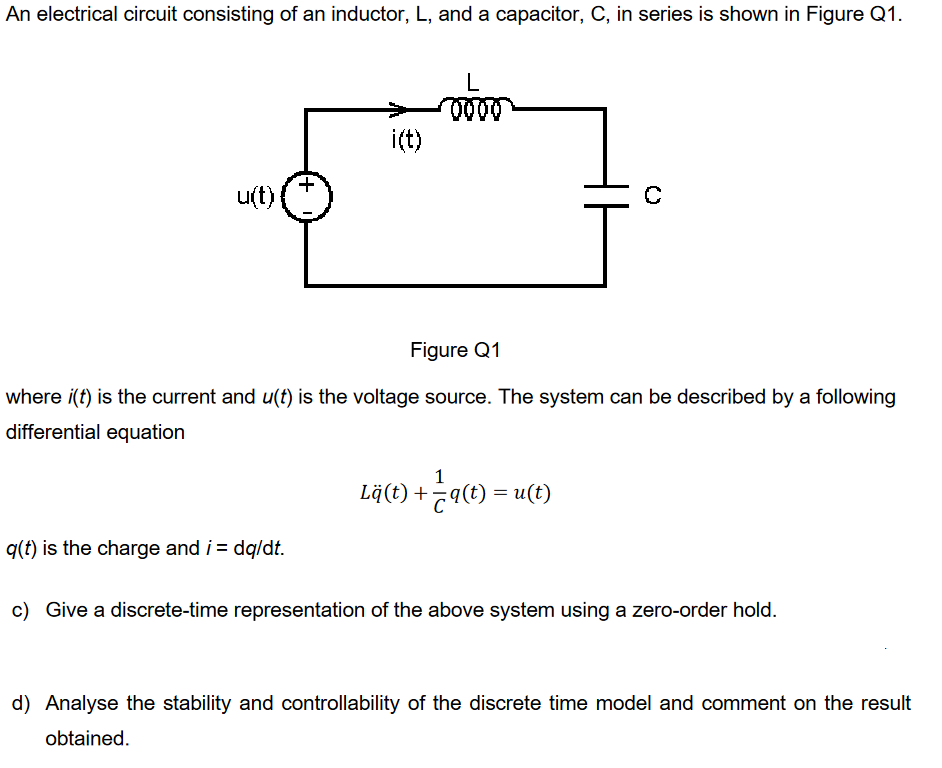 An electrical circuit consisting of an inductor, L, and a capacitor, C, in series is shown in Figure Q1.
u(t){
i(t)
q(t) is the charge and i = dq/dt.
(0000)
Figure Q1
where i(t) is the current and u(t) is the voltage source. The system can be described by a following
differential equation
[c
1
Lä(t) +7q(t) = u(t)
c) Give a discrete-time representation of the above system using a zero-order hold.
d) Analyse the stability and controllability of the discrete time model and comment on the result
obtained.