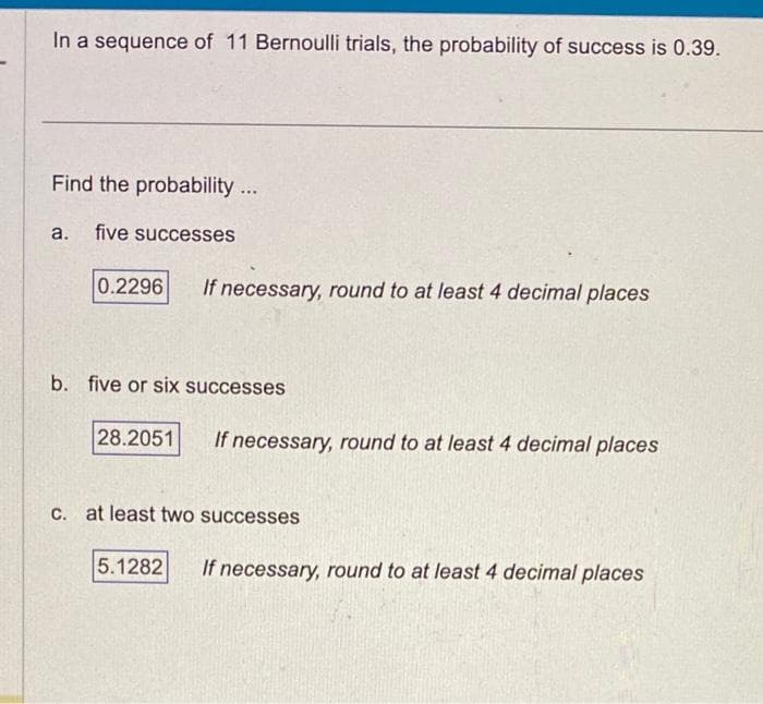 In a sequence of 11 Bernoulli trials, the probability of success is 0.39.
Find the probability...
a. five successes
0.2296 If necessary, round to at least 4 decimal places
b. five or six successes
28.2051
If necessary, round to at least 4 decimal places
c. at least two successes
5.1282
If necessary, round to at least 4 decimal places