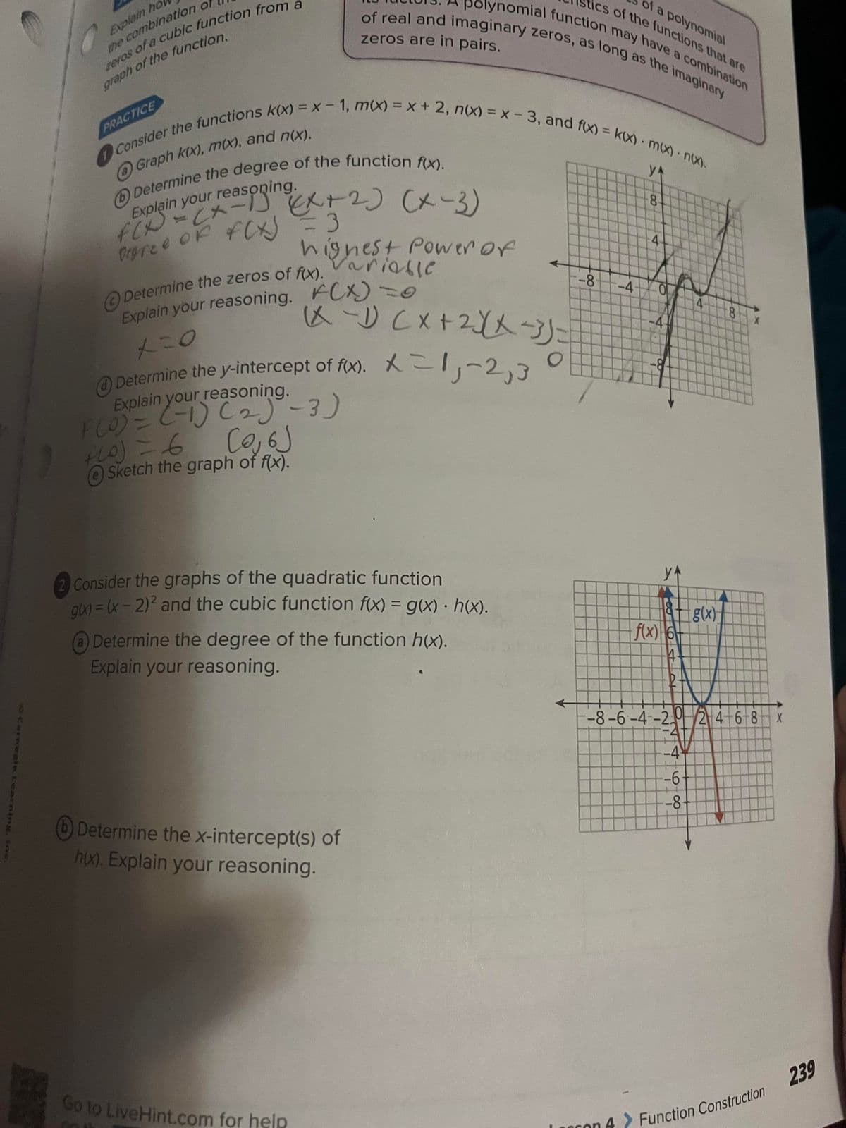 Carnegie Learning. inc.
Explain ho
the combination of
eros of a cubic function from a
graph of the function.
Consider the functions k(x) = x-1, m(x) = x + 2, n(x) = x - 3, and f(x) = kx) m(x) • n(x).
y
@Graph k(x), m(x), and n(x).
PRACTICE
Determine the degree of the function f(x).
Explain your reasoning.
(x-3)
Degree of f(x) = 3
Determine the zeros of f(x).
Explain your reasoning. FCX) = 0
x=0
F(0) = (-1) (2)
+10) = 6
(0,6)
e Sketch the graph of f(x).
highest Power of
Variable
Determine the y-intercept of f(x).
Explain your reasoning.
ics of the functions that are
of a polynomial
polynomial function may have a combination
of real and imaginary zeros, as long as the imaginary
zeros are in pairs.
-
(x-1) (x + 2√(x-3)=
X = 1, -2,3
-3)
Go to Live Hint.com for help
Consider the graphs of the quadratic function
gix) = (x - 2)² and the cubic function f(x) = g(x) • h(x).
Determine the degree of the function h(x).
Explain your reasoning.
Determine the x-intercept(s) of
h(x). Explain your reasoning.
2
-8 -4
8
4
4
1
0.
f(x) 6
14
4
-4
-6-
-8-
g(x)
-8-6-4-20 2 4 6 8
8
Function Construction
X
239