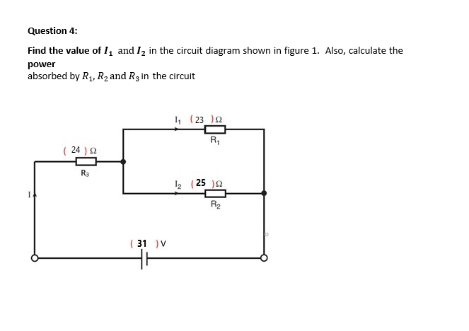 Question 4:
Find the value of I, and Iz in the circuit diagram shown in figure 1. Also, calculate the
power
absorbed by R1, R2 and R3 in the circuit
1, (23 )2
R,
( 24 ) 2
R3
2 (25 )2
1.
R2
( 31 )V
