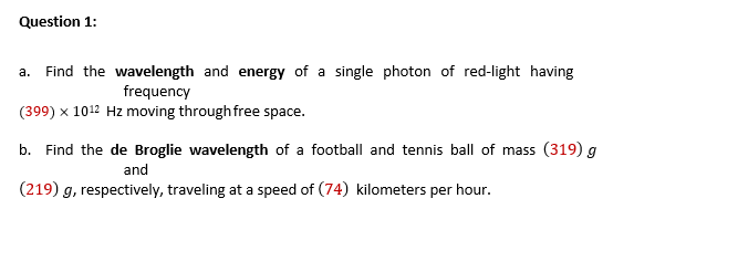 Question 1:
a. Find the wavelength and energy of a single photon of red-light having
frequency
(399) x 1012 Hz moving through free space.
b. Find the de Broglie wavelength of a football and tennis ball of mass (319) g
and
(219) g, respectively, traveling at a speed of (74) kilometers per hour.
