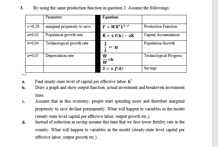 3.
By using the same production function in question 2: Assume the followings:
Parameters
Equations
s=0,20
marginal propensity to save
Y = WK" L1-r
Production Function
u=0,02
Population growth rate
K = s. f(k) – aK
Capital Accumulation
b=0,04
Technological growth rate
Population Growth
= 1.
a=0,05
Depreciation rate
Technological Progress
=b
W
S = s. f(k)
Savings
Find steady-state level of capital per effective labor: k
Draw a graph and show output function, actual investment and breakeven investment
a.
b.
lines.
с.
Assume that in this economy, people start spending more and therefore marginal
propensity to save decline permanently. What will happen to variables in the model
(steady-state level capital per effective labor; output growth etc.).
Instead of reduction in saving assume this time that we face lower fertility rate in the
d.
country. What will happen to variables in the model (steady-state level capital per
effective labor; output growth etc.).
