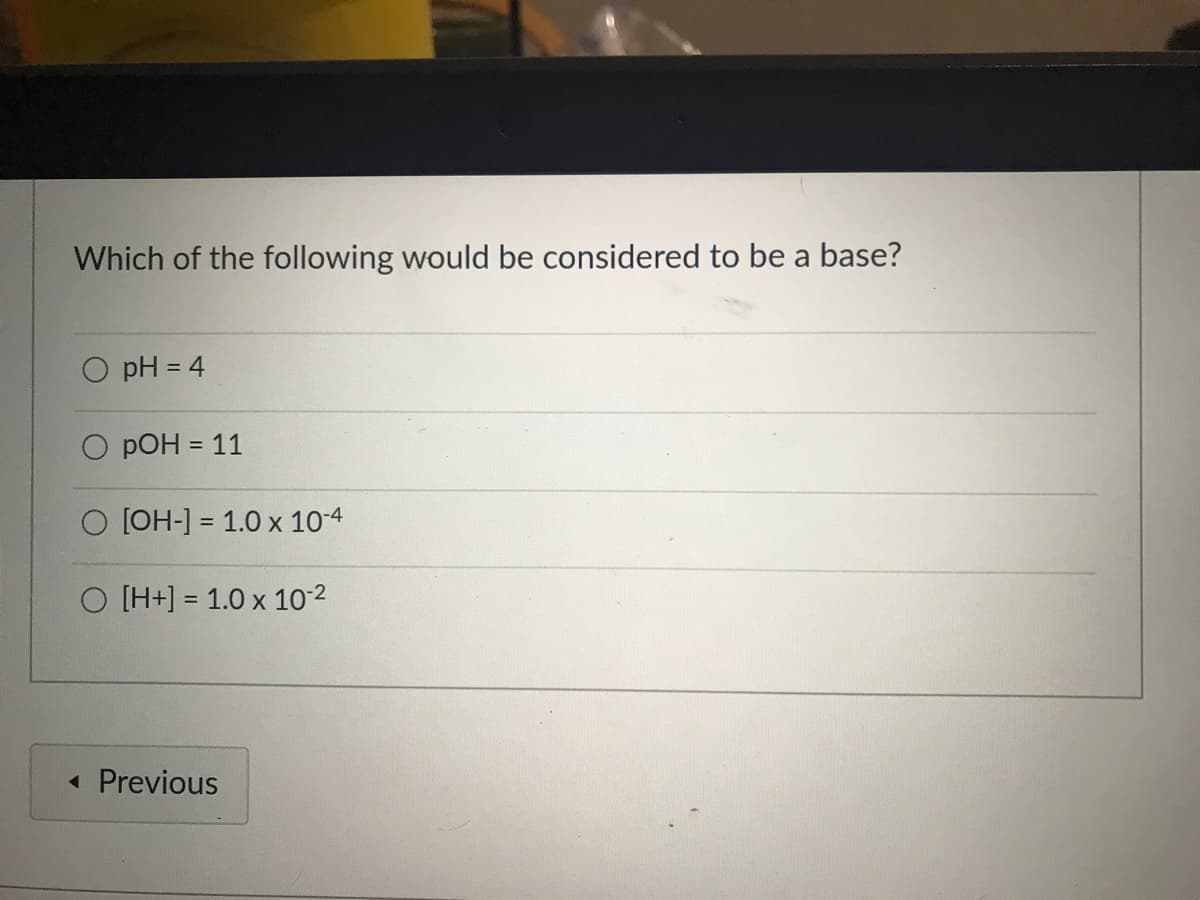 Which of the following would be considered to be a base?
O pH = 4
%3D
O pOH = 11
O [OH-] = 1.0 x 10-4
O [H+] = 1.0 x 10-2
« Previous
