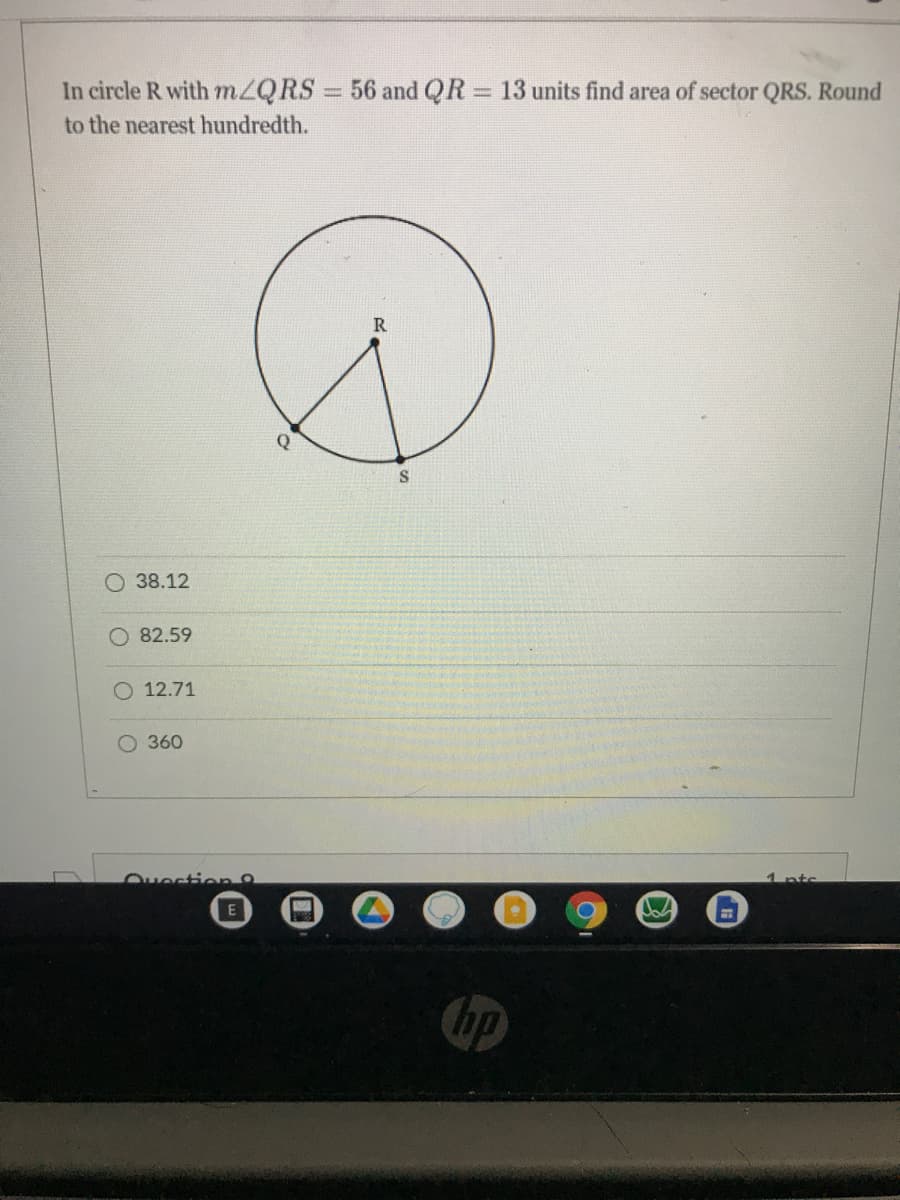 In circle R with mZQRS 56 and QR 13 units find area of sector QRS. Round
%3D
to the nearest hundredth.
Q
S
O 38.12
82.59
O 12.71
O 360
Ouection
1 ptc.
E
hp
