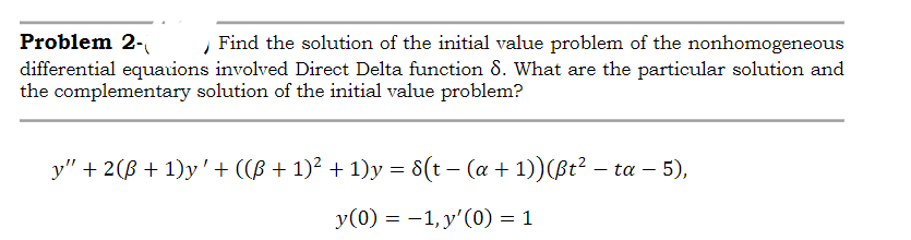 Problem 2-
differential equauions involved Direct Delta function 8. What are the particular solution and
the complementary solution of the initial value problem?
Find the solution of the initial value problem of the nonhomogeneous
y" + 2(B + 1)y'+ (CB + 1)² + 1)y = 8(t – (a + 1))(ßt? – ta – 5),
y(0) = -1, y'(0) = 1
