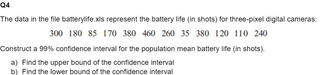 Q4
The data in the file batterylife.xls represent the battery life (in shots) for three-pixel digital cameras:
300 180 85 170 380 460 260 35 380 120 110 240
Construct a 99% confidence interval for the population mean battery life (in shots).
a) Find the upper bound of the confidence interval
b) Find the lower bound of the confidence interval
