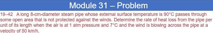 Module 31 – Problem
19–42 A long 8-cm-diameter steam pipe whose external surface temperature is 90°C passes through
some open area that is not protected against the winds. Determine the rate of heat loss from the pipe per
unit of its length when the air is at 1 atm pressure and 7°C and the wind is blowing across the pipe at a
velocity of 50 km/h.
