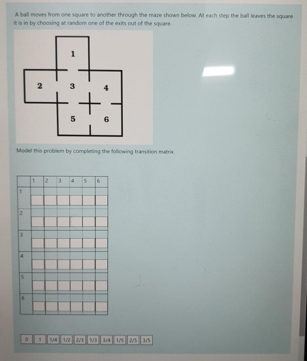 A ball moves from one square to another through the maze shown below. At each step the ball leaves the square
it is in by choosing at random one of the exits out of the square.
2
3.
Model this problem by completing the following transition matrix.
2.
4
5.
6.
1
3.
4
6.
1/4 1/2 2/3 1/3 3/4 1/5 2/5 3/5
