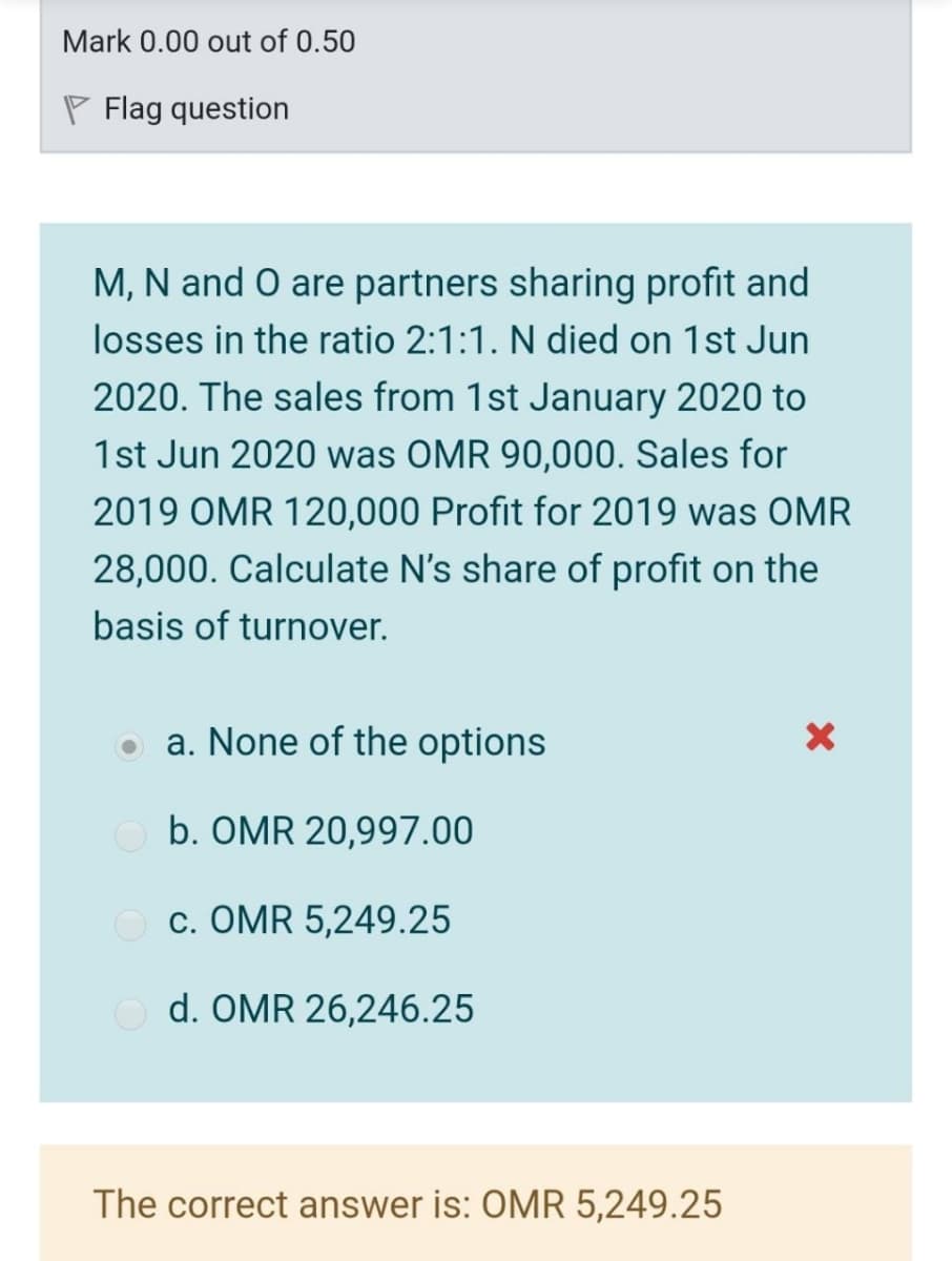 Mark 0.00 out of 0.50
P Flag question
M, N and O are partners sharing profit and
losses in the ratio 2:1:1. N died on 1st Jun
2020. The sales from 1st January 2020 to
1st Jun 2020 was OMR 90,000. Sales for
2019 OMR 120,000 Profit for 2019 was OMR
28,000. Calculate N's share of profit on the
basis of turnover.
a. None of the options
b. OMR 20,997.00
O c. OMR 5,249.25
O d. OMR 26,246.25
The correct answer is: OMR 5,249.25

