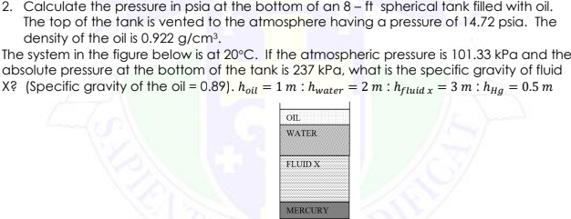 2. Calculate the pressure in psia at the bottom of an 8 - ft spherical tank filled with oil.
The top of the tank is vented to the atmosphere having a pressure of 14.72 psia. The
density of the oil is 0.922 g/cm³.
The system in the figure below is at 20°C. If the atmospheric pressure is 101.33 kPa and the
absolute pressure at the bottom of the tank is 237 kPa, what is the specific gravity of fluid
X? (Specific gravity of the oil = 0.89). hou = 1 m : hwater = 2 m : hftuid x = 3 m : hµg = 0.5 m
OIL
WATER
FLUID X
MERCURY
APIEN
UFICA
