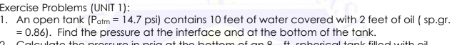 Exercise Problems (UNIT 1):
1. An open tank (Patm = 14.7 psi) contains 10 feet of water covered with 2 feet of oil ( sp.gr.
= 0.86). Find the pressure at the interface and at the bottom of the tank.
Calculate the precsure in pria at the bette m of ar o
f+ cpborical tank filled with oil
