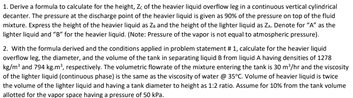 1. Derive a formula to calculate for the height, Zc of the heavier liquid overflow leg in a continuous vertical cylindrical
decanter. The pressure at the discharge point of the heavier liquid is given as 90% of the pressure on top of the fluid
mixture. Express the height of the heavier liquid as ZB and the height of the lighter liquid as Za. Denote for "A" as the
lighter liquid and "B" for the heavier liquid. (Note: Pressure of the vapor is not equal to atmospheric pressure).
2. With the formula derived and the conditions applied in problem statement # 1, calculate for the heavier liquid
overflow leg, the diameter, and the volume of the tank in separating liquid B from liquid A having densities of 1278
kg/m³ and 794 kg.m², respectively. The volumetric flowrate of the mixture entering the tank is 30 m³/hr and the viscosity
of the lighter liquid (continuous phase) is the same as the viscosity of water @ 35°C. Volume of heavier liquid is twice
the volume of the lighter liquid and having a tank diameter to height as 1:2 ratio. Assume for 10% from the tank volume
allotted for the vapor space having a pressure of 50 kPa.
