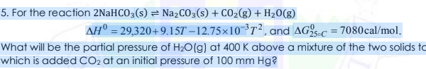 5. For the reaction 2NaHCO3(s) = NażCO3(s) + CO2(g) + H20(g)
AH° = 29,320+9.15T – 12.75×10 ³T², and AG25-c = 7080cal/mol.
What will be the partial pressure of H2O(g) at 400 K above a mixture of the two solids to
which is added CO2 at an initial pressure of 100 mm Hg?
