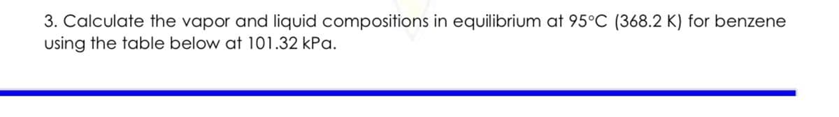 3. Calculate the vapor and liquid compositions in equilibrium at 95°C (368.2 K) for benzene
using the table below at 101.32 kPa.
