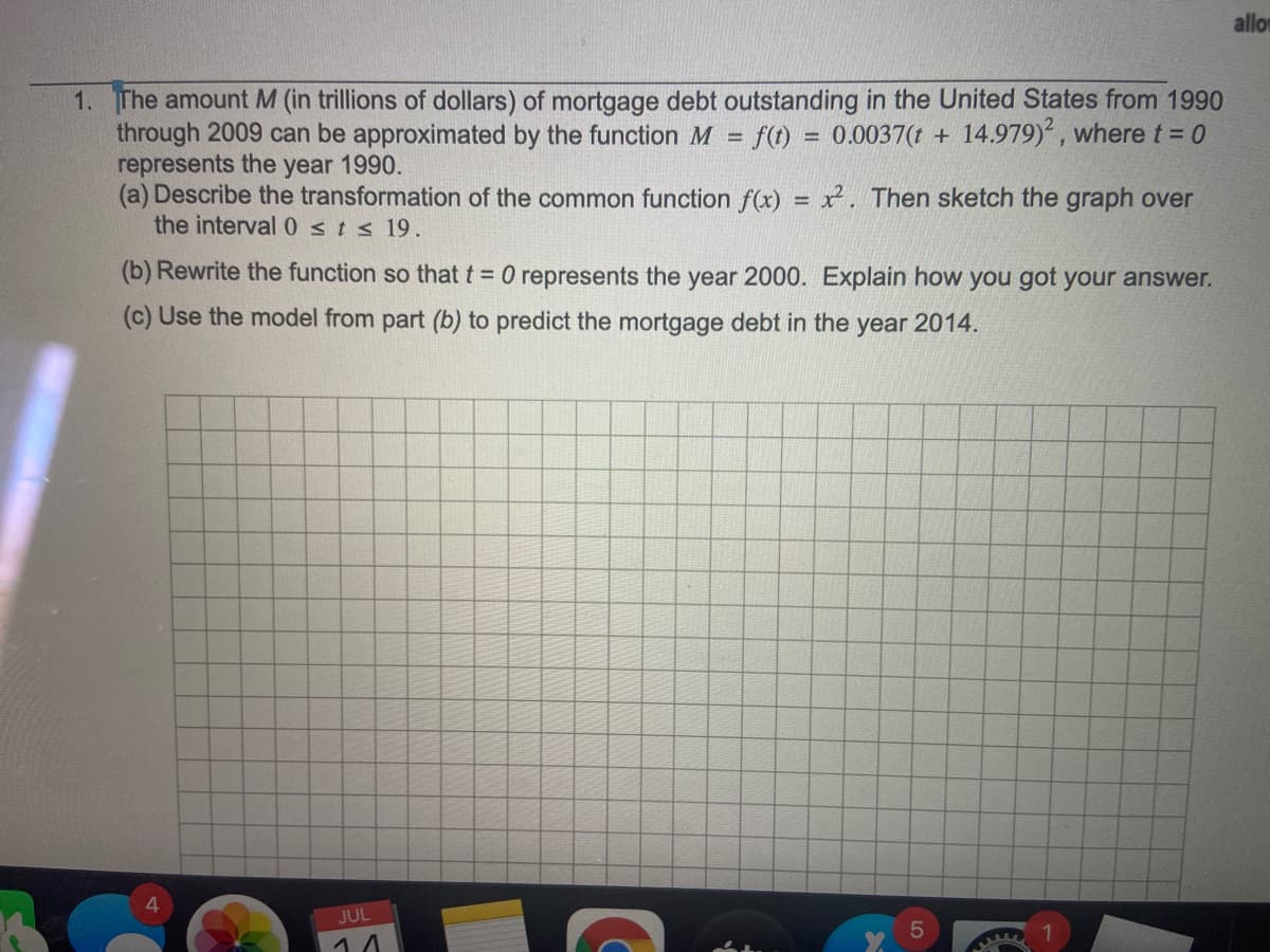 allor
1. The amount M (in trillions of dollars) of mortgage debt outstanding in the United States from 1990
through 2009 can be approximated by the function M = f(t) = 0.0037(t + 14.979), where t = 0
represents the year 1990.
(a) Describe the transformation of the common function f(x) = x. Then sketch the graph over
the interval 0 sts 19.
(b) Rewrite the function so that t = 0 represents the year 2000. Explain how you got your answer.
(c) Use the model from part (b) to predict the mortgage debt in the year 2014.
JUL
