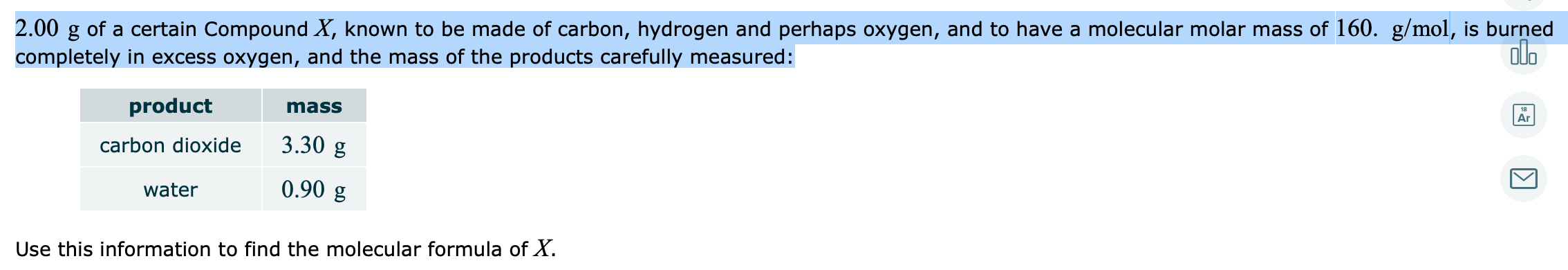 2.00 g of a certain Compound X, known to be made of carbon, hydrogen and perhaps oxygen, and to have a molecular molar mass of 160. g/mol, is burned
olo
completely in excess oxygen, and the mass of the products carefully measured:
product
mass
18
Ar
carbon dioxide
3.30 g
water
0.90 g
Use this information to find the molecular formula of X.
