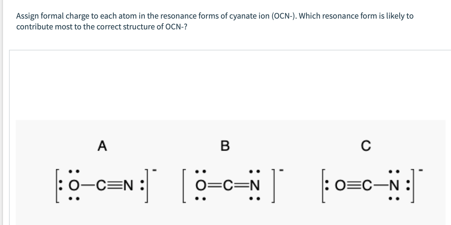 Assign formal charge to each atom in the resonance forms of cyanate ion (OCN-). Which resonance form is likely to
contribute most to the correct structure of OCN-?
A
C
tö-c=N : ö-c= to=c-N:
:0-C=N :
O=C=N
: 0=C-N :
