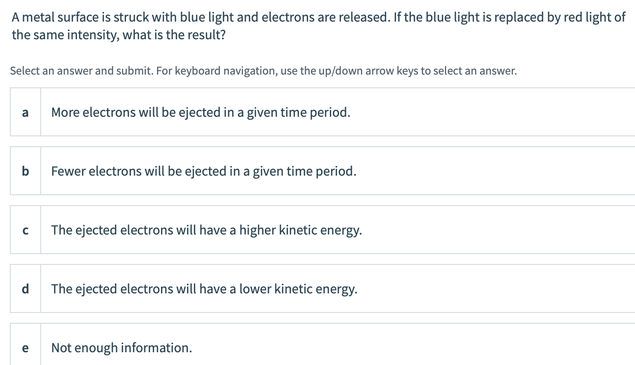 A metal surface is struck with blue light and electrons are released. If the blue light is replaced by red light of
the same intensity, what is the result?
Select an answer and submit. For keyboard navigation, use the up/down arrow keys to select an answer.
a
More electrons will be ejected in a given time period.
b
Fewer electrons will be ejected in a given time period.
The ejected electrons will have a higher kinetic energy.
d
The ejected electrons will have a lower kinetic
energy.
e
Not enough information.
