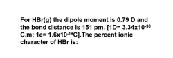 For HBr(g) the dipole moment is 0.79 D and
the bond distance is 151 pm. [1D= 3.34x10-30
C.m; te- 1.6x10-"Cj.The percent lonic
character of HBr is:
