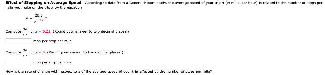 Effect of Stopping on Average Speed According to data from a General Motors study, the average speed of your trip A (in miles per hour) is related to the number of stops per
mile you make on the trip x by the equation
26.5
A =
+0.45*
dA
for x = 0.22. (Round your answer to two decimal places.)
dx
Compute
mph per stop per mile
dA
for x = 3. (Round your answer to two decimal places.)
dx
Compute
mph per stop per mile
How is the rate of change with respect to x of the average speed of your trip affected by the number of stops per mile?
