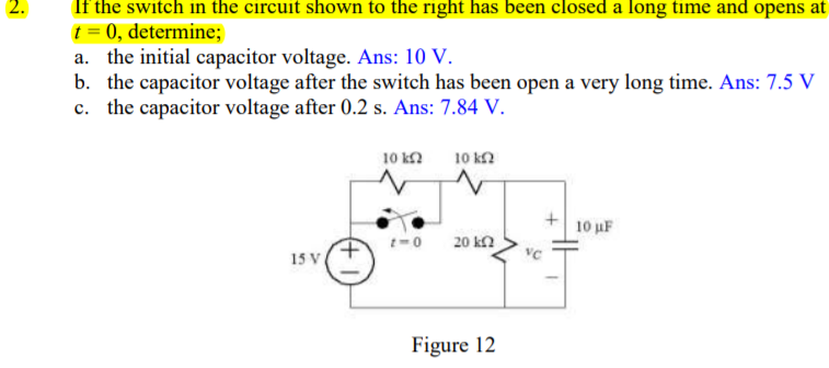 2.
If the switch in the circuit shown to the right has been closed a long time and opens at
t = 0, determine;
a. the initial capacitor voltage. Ans: 10 V.
b. the capacitor voltage after the switch has been open a very long time. Ans: 7.5 V
c. the capacitor voltage after 0.2 s. Ans: 7.84 V.
10 kN
10 k2
10 uF
20 kn
15 V
Figure 12
