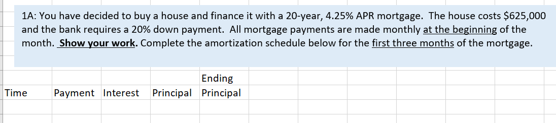 1A: You have decided to buy a house and finance it with a 20-year, 4.25% APR mortgage. The house costs $625,000
and the bank requires a 20% down payment. All mortgage payments are made monthly at the beginning of the
month. Show your work. Complete the amortization schedule below for the first three months of the mortgage.
Ending
Time
Payment Interest
Principal Principal
