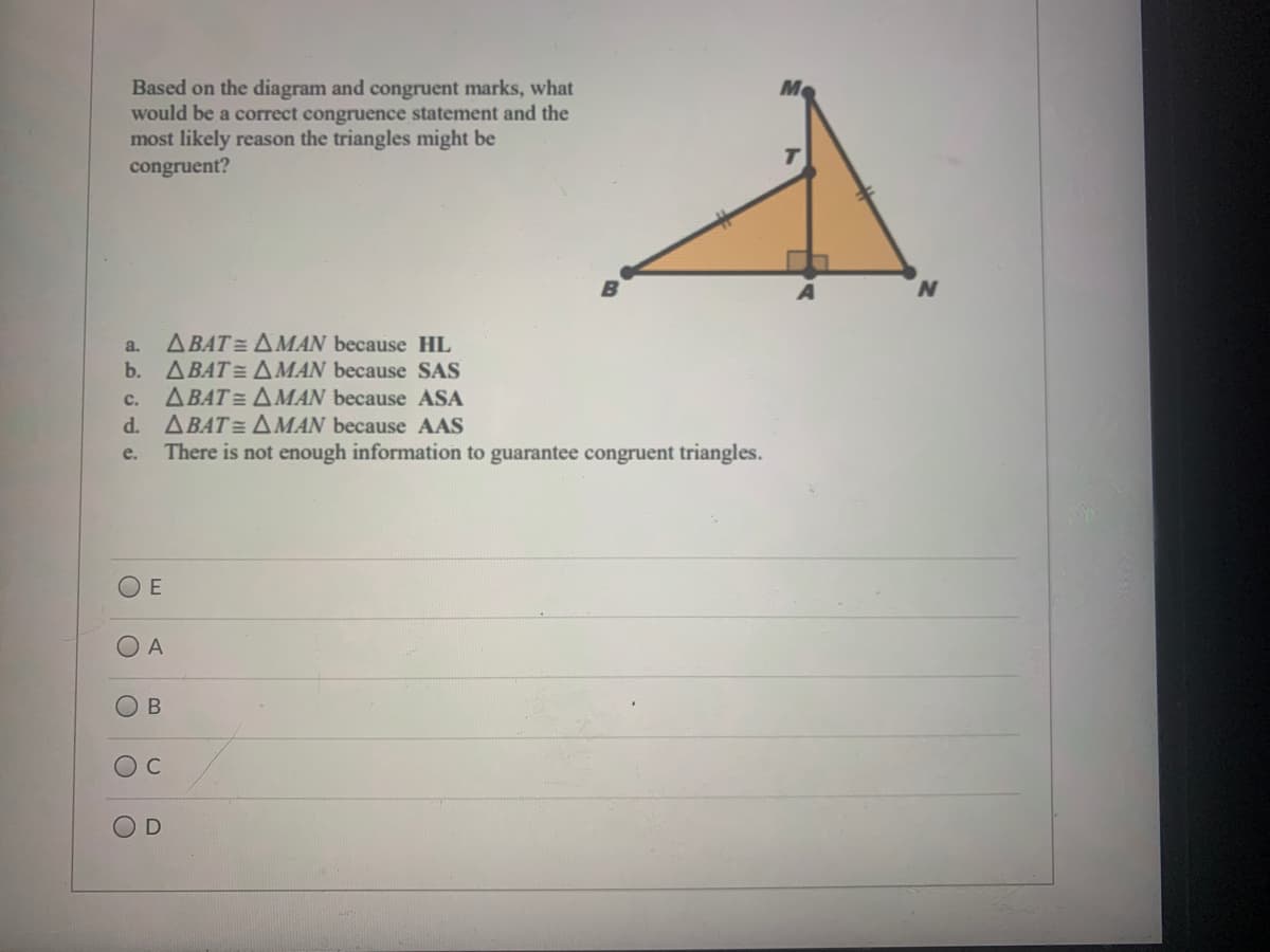 Based on the diagram and congruent marks, what
would be a correct congruence statement and the
most likely reason the triangles might be
congruent?
ABAT = AMAN because HL
b. ABAT= A MAN because SAS
ABAT = AMAN because ASA
ABAT = AMAN because AAS
There is not enough information to guarantee congruent triangles.
a.
с.
d.
е.
A
В
B.
C.
