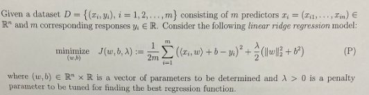 Given a dataset D = {(z,y), i=1,2,...,m} consisting of m predictors x = =(Ti,..., Tin) €
R" and m corresponding responses y, E R. Consider the following linear ridge regression model:
(P)
minimize J(w, b, x):=
m
;Σ((x₁, w) + b - y)² + (|||| +8²)
i=1
2m
where (w, b) ER" x R is a vector of parameters to be determined and A> 0 is a penalty
parameter to be tuned for finding the best regression function.