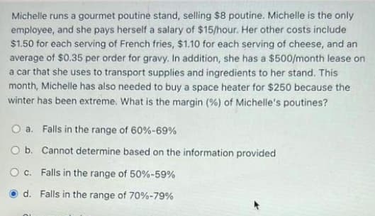 Michelle runs a gourmet poutine stand, selling $8 poutine. Michelle is the only
employee, and she pays herself a salary of $15/hour. Her other costs include
$1.50 for each serving of French fries, $1.10 for each serving of cheese, and an
average of $0.35 per order for gravy. In addition, she has a $500/month lease on
a car that she uses to transport supplies and ingredients to her stand. This
month, Michelle has also needed to buy a space heater for $250 because the
winter has been extreme. What is the margin (%) of Michelle's poutines?
O a. Falls in the range of 60%-69%
O b. Cannot determine based on the information provided
O c. Falls in the range of 50%-59%
d. Falls in the range of 70%-79%
