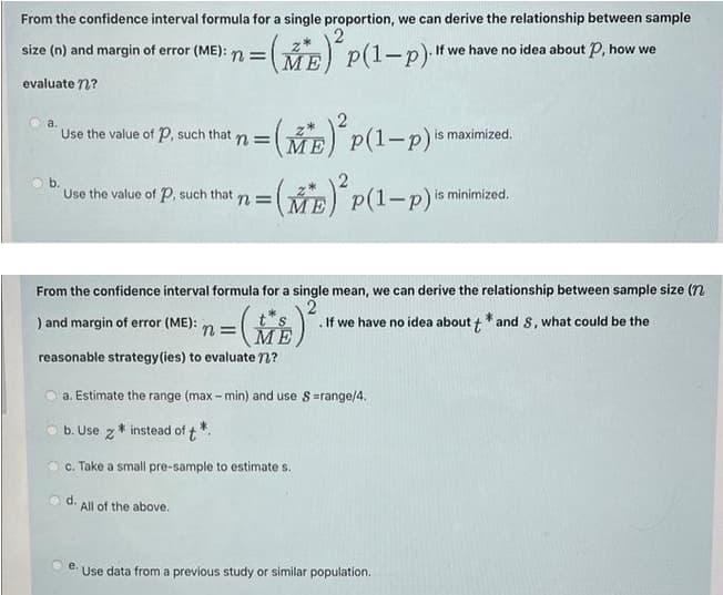 size (n) and margin of error (ME): n = M E) P(I-p). If we have no idea about P, how we
From the confidence interval formula for a single proportion, we can derive the relationship between sample
=(E) P(1-p)
evaluate n?
3(E) P(1-p)*
a.
Use the value of P, such that
is maximized.
n =
МЕ
b.
Use the value of P, such that
=(B) P(1-p)"
n3D
is minimized.
МЕ
From the confidence interval formula for a single mean, we can derive the relationship between sample size (n
) and margin of error (ME):
ts
ME
. If we have no idea about + * and 8, what could be the
n =
reasonable strategy(ies) to evaluate n?
a. Estimate the range (max - min) and use S=range/4.
b. Use z * instead of t*.
c. Take a small pre-sample to estimate s.
O d.
All of the above.
e.
Use data from a previous study or similar population.
