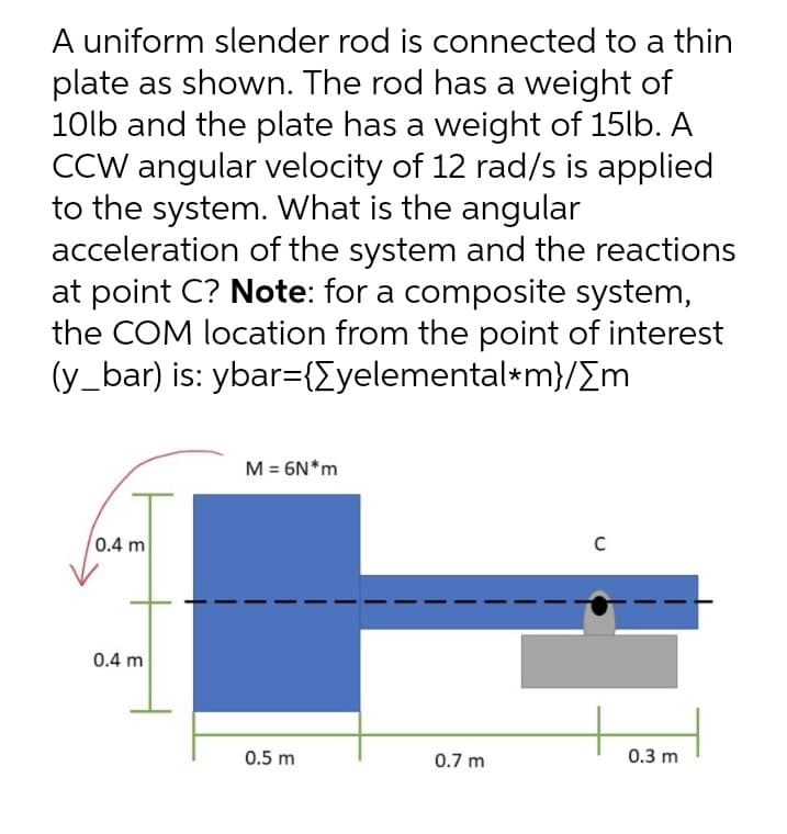 A uniform slender rod is connected to a thin
plate as shown. The rod has a weight of
10lb and the plate has a weight of 15lb. A
CCW angular velocity of 12 rad/s is applied
to the system. What is the angular
acceleration of the system and the reactions
at point C? Note: for a composite system,
the COM location from the point of interest
(y_bar) is: ybar={Eyelemental*m}/Em
M = 6N*m
0.4 m
0.4 m
0.5 m
0.7 m
0.3 m
