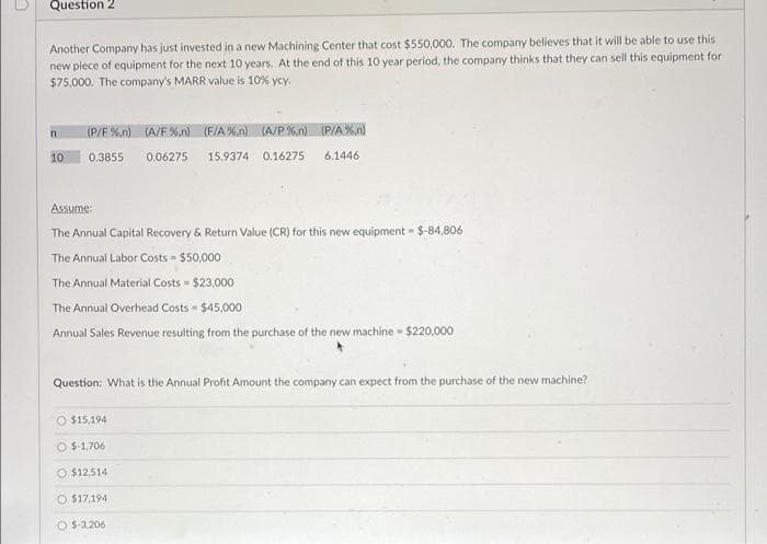 Question 2
Another Company has just invested in a new Machining Center that cost $550,000. The company believes that it will be able to use this
new piece of equipment for the next 10 years. At the end of this 10 year period, the company thinks that they can sell this equipment for
$75,000. The company's MARR value is 10% ycy.
(P/F %.n) (A/F%.n) (F/A %,n)(A/P %.n) (P/A%n)
10
0.3855
0.06275
15.9374 0.16275
6.1446
Assume:
The Annual Capital Recovery & Return Value (CR) for this new equipment $-84,806
The Annual Labor Costs = $50,000
The Annual Material Costs = $23.000
The Annual Overhead Costs $45,000
Annual Sales Revenue resulting from the purchase of the new machine - $220,000
Question: What is the Annual Profit Amount the company can expect from the purchase of the new machine?
O $15,194
O $-1,706
O $12,514
$17,194
O $-3.206

