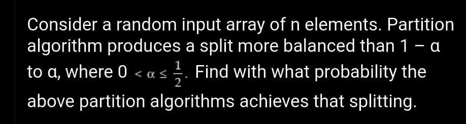 Consider a random input array of n elements. Partition
algorithm produces a split more balanced than 1 - a
to a, where 0 < as. Find with what probability the
<α<
2
above partition algorithms achieves that splitting.
