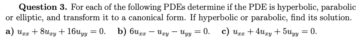 Question 3. For each of the following PDEs determine if the PDE is hyperbolic, parabolic
or elliptic, and transform it to a canonical form. If hyperbolic or parabolic, find its solution.
a) Uxx + 8uxy + 16uyy = 0. b) 6uxx - Uxy - Uyy = 0. c) Uxx +4Uxy +5Uyy = 0.
: