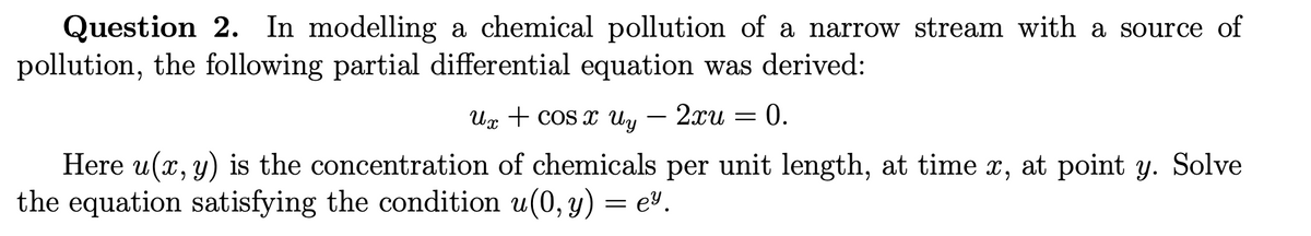 Question 2. In modelling a chemical pollution of a narrow stream with a source of
pollution, the following partial differential equation was derived:
Ux + cos x Uy — 2xu :
=
0.
Here u(x, y) is the concentration of chemicals per unit length, at time x, at point y. Solve
the equation satisfying the condition u(0, y) = e.