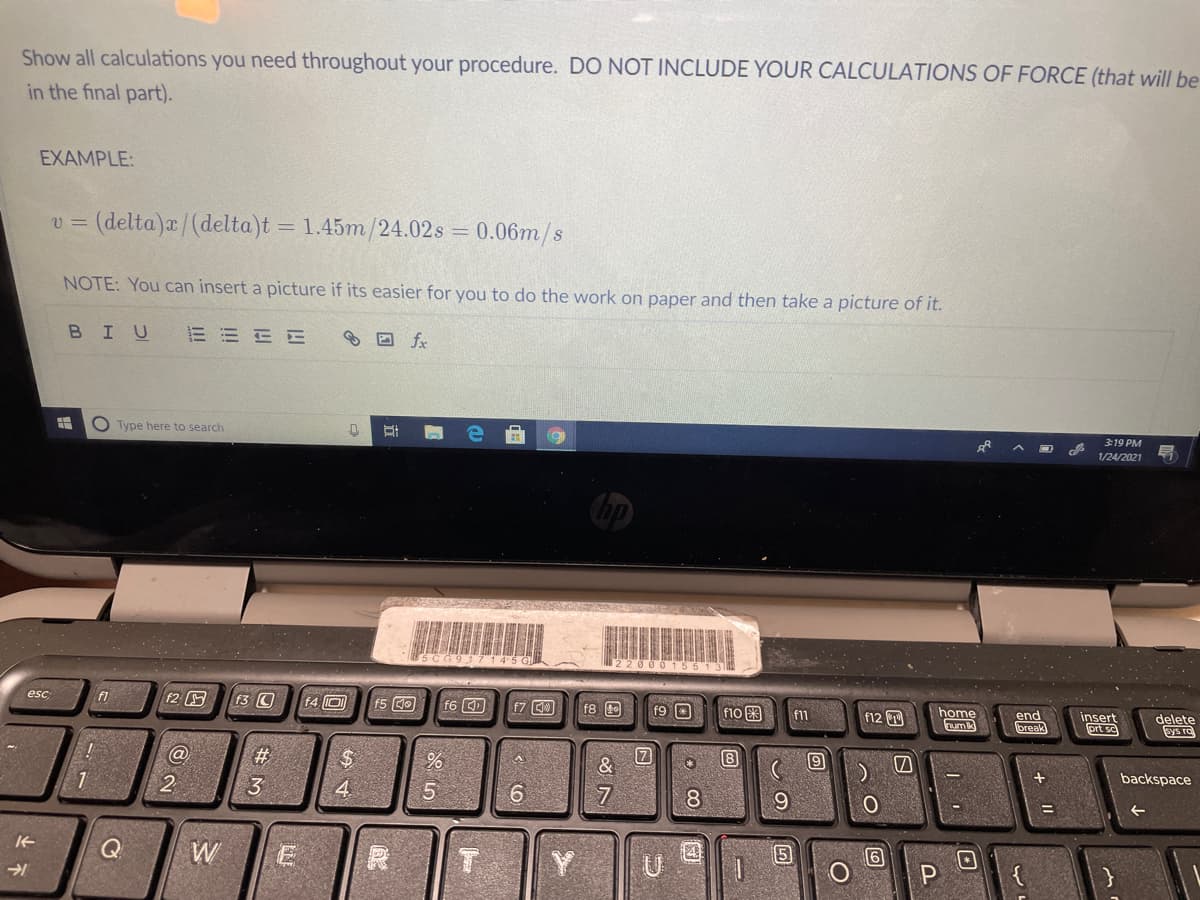 Show all calculations you need throughout your procedure. DO NOT INCLUDE YOUR CALCULATIONS OF FORCE (that will be
in the final part).
EXAMPLE:
= (delta)a/(delta)t = 1.45m/24.02s = 0.06m/s
NOTE: You can insert a picture if its easier for you to do the work on paper and then take a picture of it.
BIU
E E E E
® O fx
O Type here to search
3:19 PM
1/24/2021
SCG917145 C
220001551
f2
f3 C
f4 O
esc
f1
f6回
f7 0
f8 0
f9 O
f10 3
f12
home
umk
end
break
insert
prt sc
delete
Sys re
f11
#
8
backspace
2
3
4.
6.
8
9
14
W
Y
P
