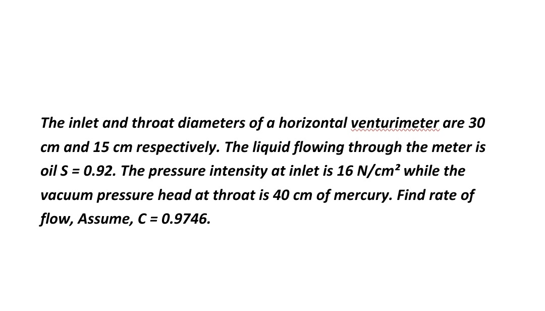 The inlet and throat diameters of a horizontal venturimeter are 30
cm and 15 cm respectively. The liquid flowing through the meter is
oil S = 0.92. The pressure intensity at inlet is 16 N/cm? while the
vacuum pressure head at throat is 40 cm of mercury. Find rate of
flow, Assume, C = 0.9746.
