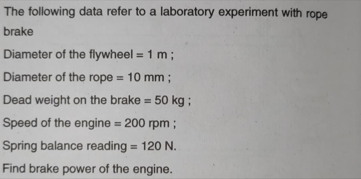 The following data refer to a laboratory experiment with rope
brake
Diameter of the flywheel = 1 m%3;
Diameter of the rope = 10 mm ;
%3D
Dead weight on the brake = 50 kg;
%3D
Speed of the engine = 200 rpm ;
Spring balance reading = 120 N.
%3D
Find brake power of the engine.
