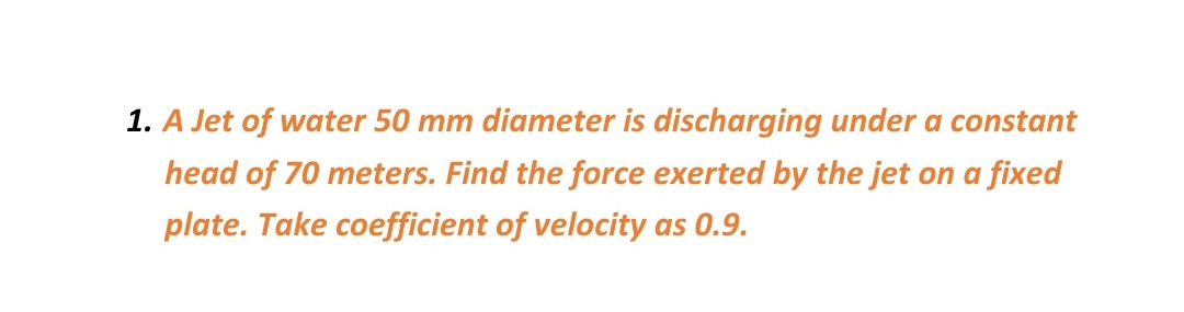1. A Jet of water 50 mm diameter is discharging under a constant
head of 70 meters. Find the force exerted by the jet on a fixed
plate. Take coefficient of velocity as 0.9.

