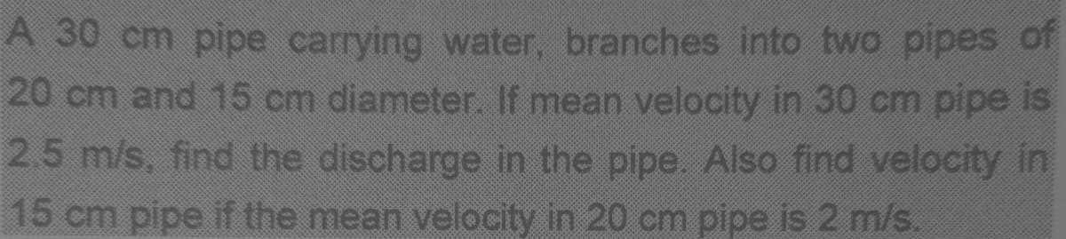 A 30 cm pipe carrying water, branches into two pipes of
20 cm and 15 cm diameter. If mean velocity in 30 cm pipe is
2.5 m/s, find the discharge in the pipe. Also find velocity in
15 cm pipe if the mean velocity in 20 cm pipe is 2 m/s.
