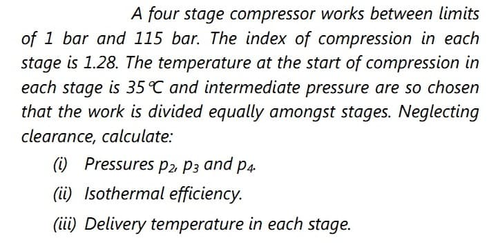 A four stage compressor works between limits
of 1 bar and 115 bar. The index of compression in each
stage is 1.28. The temperature at the start of compression in
each stage is 35°C and intermediate pressure are so chosen
that the work is divided equally amongst stages. Neglecting
clearance, calculate:
(i) Pressures p2 P3 and p4.
(ii) Isothermal efficiency.
(tii) Delivery temperature in each stage.
