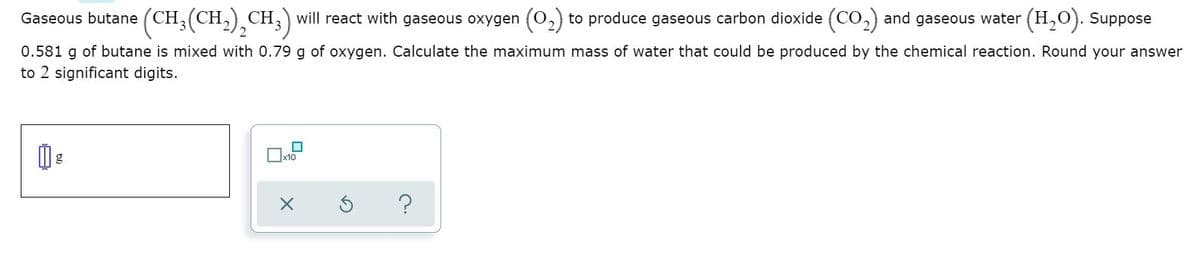 Gaseous butane (CH3(CH,) CH,) will react with gaseous oxygen (0,) to produce gaseous carbon dioxide (CO,) and gaseous water (H,0). Suppose
0.581 g of butane is mixed with 0.79 g of oxygen. Calculate the maximum mass of water that could be produced by the chemical reaction. Round your answer
to 2 significant digits.
x10
