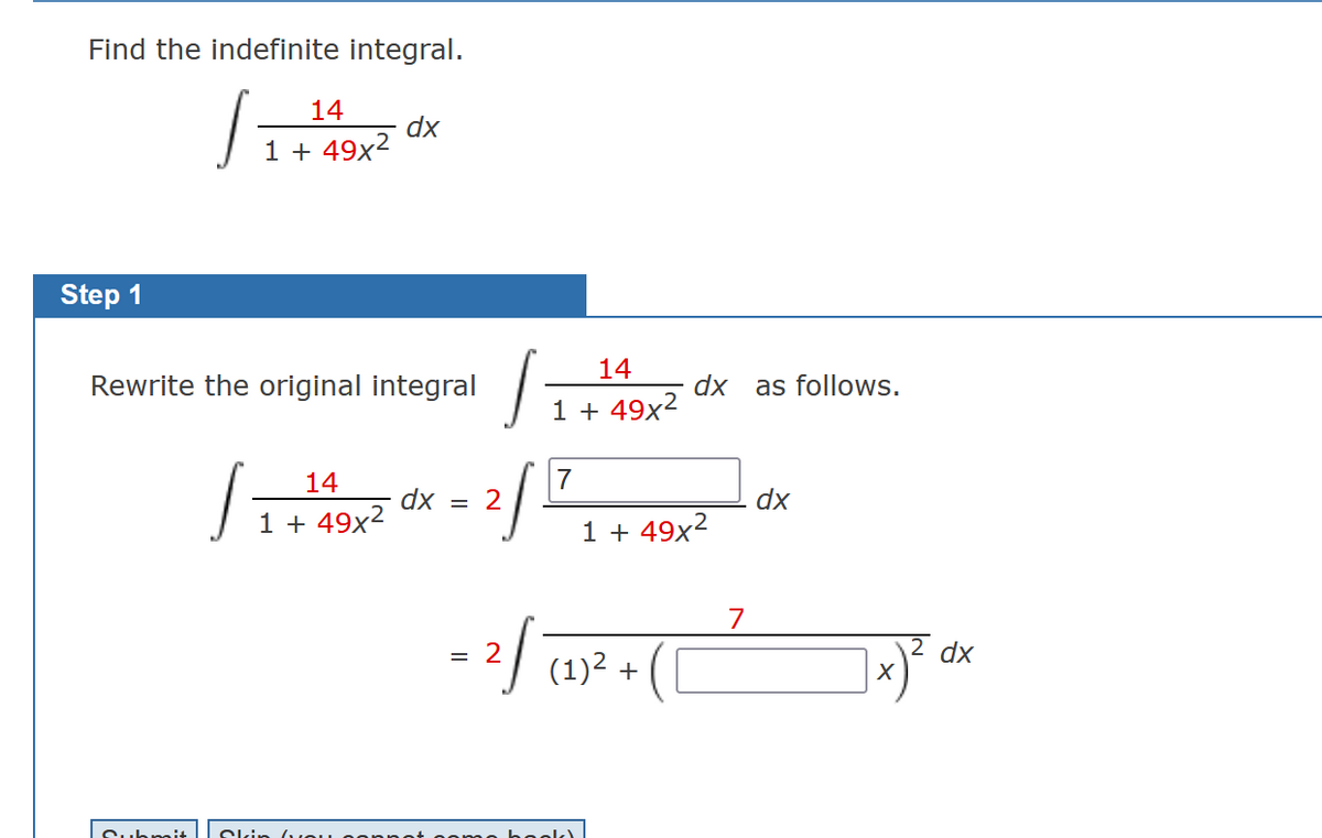 Find the indefinite integral.
11141
Step 1
1 + 49x²
J
Rewrite the original integral
14
1 + 49x²
dx
Submit | Skir
J
2/
dx = 2
14
1 + 49x²
7
dx
1 +49x²
= 2√ (1)² +
(0
7
as follows.
dx
X
dx