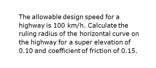 The allowable design speed for a
highway is 100 km/h. Calculate the
ruling radius of the horizontal curve on
the highway for a super elevation of
0.10 and coefficient of friction of 0.15.
