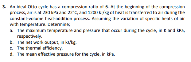 3. An ideal Otto cycle has a compression ratio of 6. At the beginning of the compression
process, air is at 230 kPa and 22°C, and 1200 kJ/kg of heat is transferred to air during the
constant-volume heat-addition process. Assuming the variation of specific heats of air
with temperature. Determine;
a. The maximum temperature and pressure that occur during the cycle, in K and kPa,
respectively.
b. The net work output, in kJ/kg,
c. The thermal efficiency,
d. The mean effective pressure for the cycle, in kPa.
