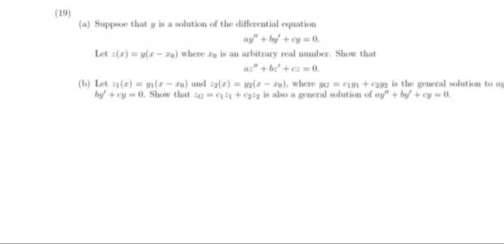 (19)
(a) Suppsoe that y is a solution of the differential equation
ay" + by+cy 0.
Let z(2) = y(r - ro) where ro is an arbitrary real mumber. Show that
a:" + b'+ez 0.
(b) Let a(r) = y(r – xo) and s2(2) = v2(x - ro), where vG = Cn + can is the general solution to ap
by +cy=0. Show that zG = +a is also a general solution of ay" + by + cy 0.
