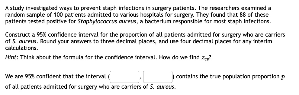 A study investigated ways to prevent staph infections in surgery patients. The researchers examined a
random sample of 100 patients admitted to various hospitals for surgery. They found that 88 of these
patients tested positive for Staphylococcus aureus, a bacterium responsible for most staph infections.
Construct a 95% confidence interval for the proportion of all patients admitted for surgery who are carriers
of S. aureus. Round your answers to three decimal places, and use four decimal places for any interim
calculations.
Hint: Think about the formula for the confidence interval. How do we find Zcv?
We are 95% confident that the interval
of all patients admitted for surgery who are carriers of S. aureus.
contains the true population proportion p
